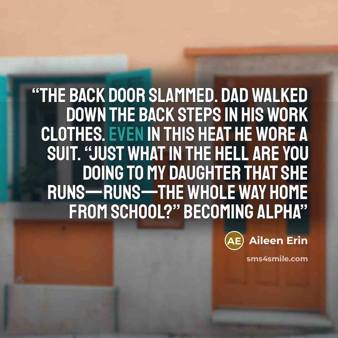 “The back door slammed. Dad walked down the back steps in his work clothes. Even in this heat he wore a suit. “Just what in the hell are you doing to my daughter that she runs—runs—the whole way home from school?” becoming alpha” quote by Aileen Erin