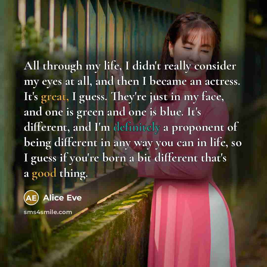 “All through my life, I didn't really consider my eyes at all, and then I became an actress. It's great, I guess. They're just in my face, and one is green and one is blue. It's different, and I'm definitely a proponent of being different in any way you can in life, so I guess if you're born a bit…” quote by Alice Eve