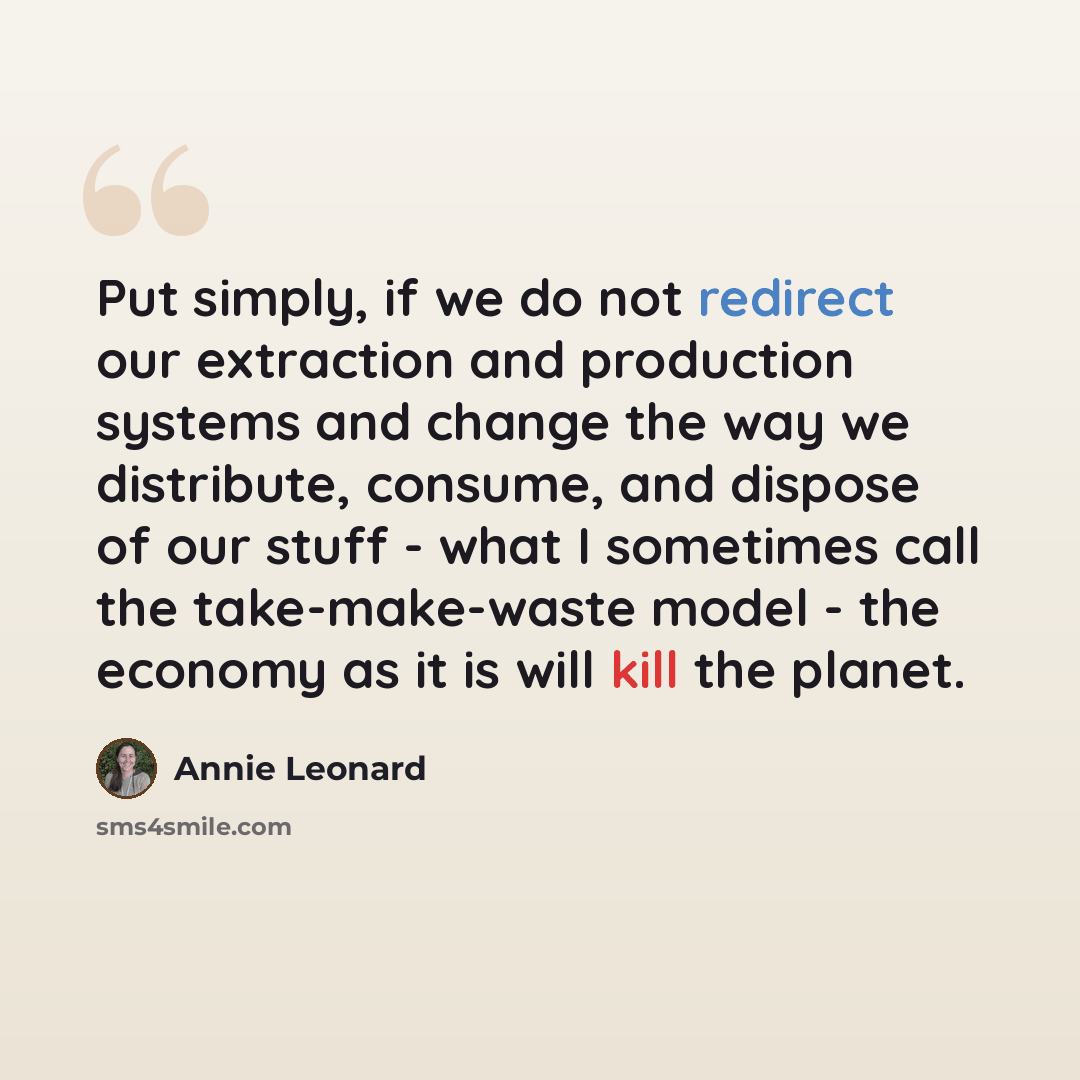 “Put simply, if we do not redirect our extraction and production systems and change the way we distribute, consume, and dispose of our stuff - what I sometimes call the take-make-waste model - the economy as it is will kill the planet.” quote by Annie Leonard