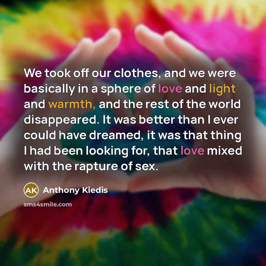 “We took off our clothes, and we were basically in a sphere of love and light and warmth, and the rest of the world disappeared. It was better than I ever could have dreamed, it was that thing I had been looking for, that love mixed with the rapture of sex.” quote by Anthony Kiedis
