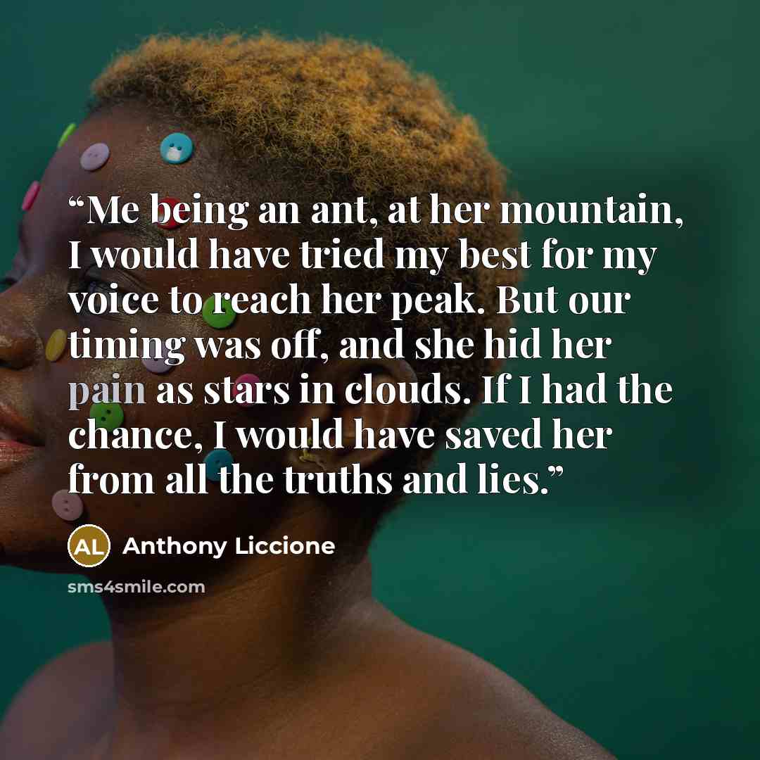 “Me being an ant, at her mountain, I would have tried my best for my voice to reach her peak. But our timing was off, and she hid her pain as stars in clouds. If I had the chance, I would have saved her from all the truths and lies.” quote by Anthony Liccione
