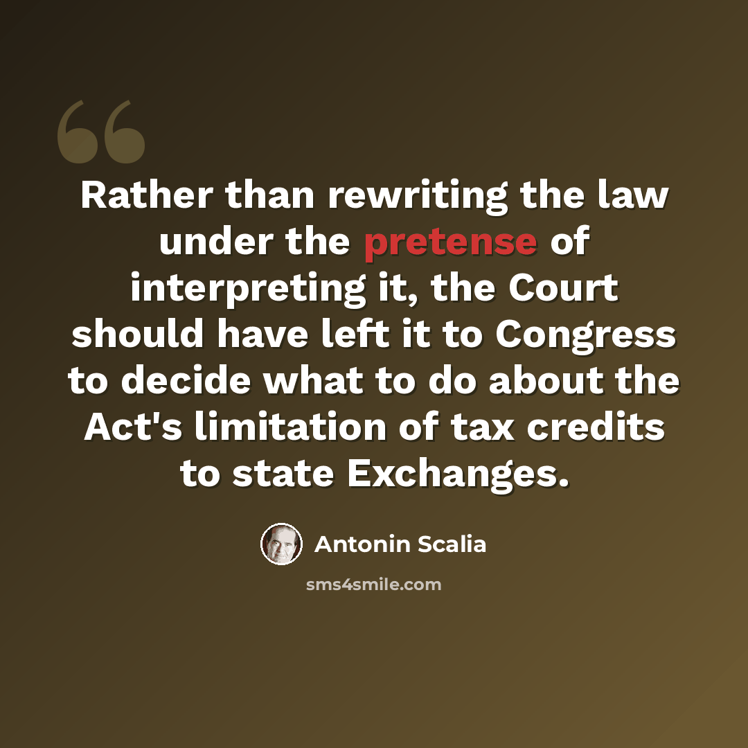“Rather than rewriting the law under the pretense of interpreting it, the Court should have left it to Congress to decide what to do about the Act's limitation of tax credits to state Exchanges.” quote by Antonin Scalia