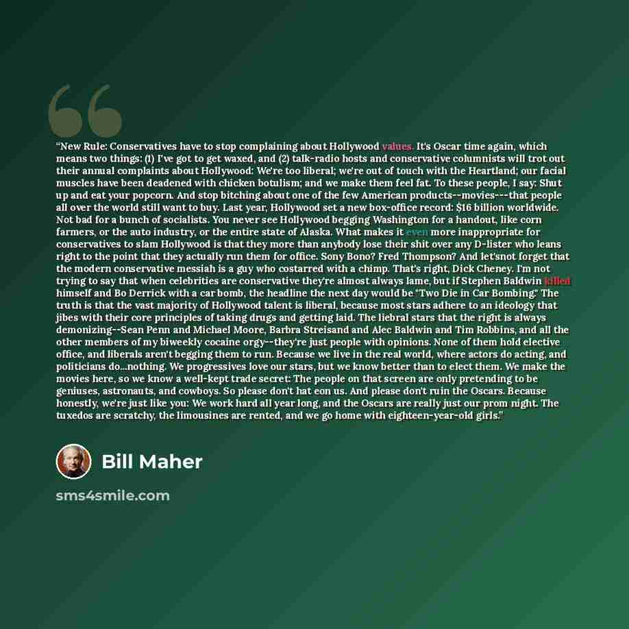 “New Rule: Conservatives have to stop complaining about Hollywood values. It's Oscar time again, which means two things: (1) I've got to get waxed, and (2) talk-radio hosts and conservative columnists will trot out their annual complaints about Hollywood: We're too liberal; we're out of touch with…” quote by Bill Maher