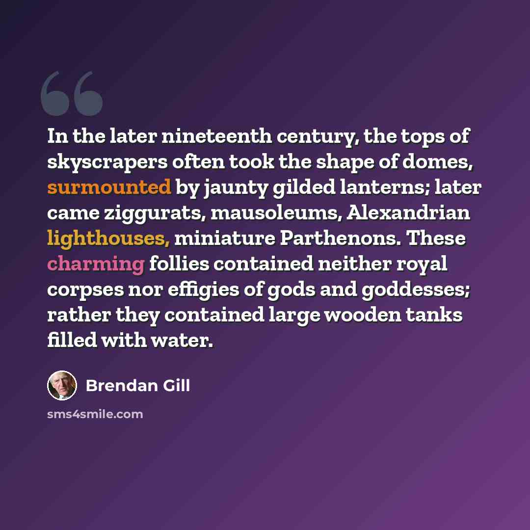 “In the later nineteenth century, the tops of skyscrapers often took the shape of domes, surmounted by jaunty gilded lanterns; later came ziggurats, mausoleums, Alexandrian lighthouses, miniature Parthenons. These charming follies contained neither royal corpses nor effigies of gods and goddesses…” quote by Brendan Gill