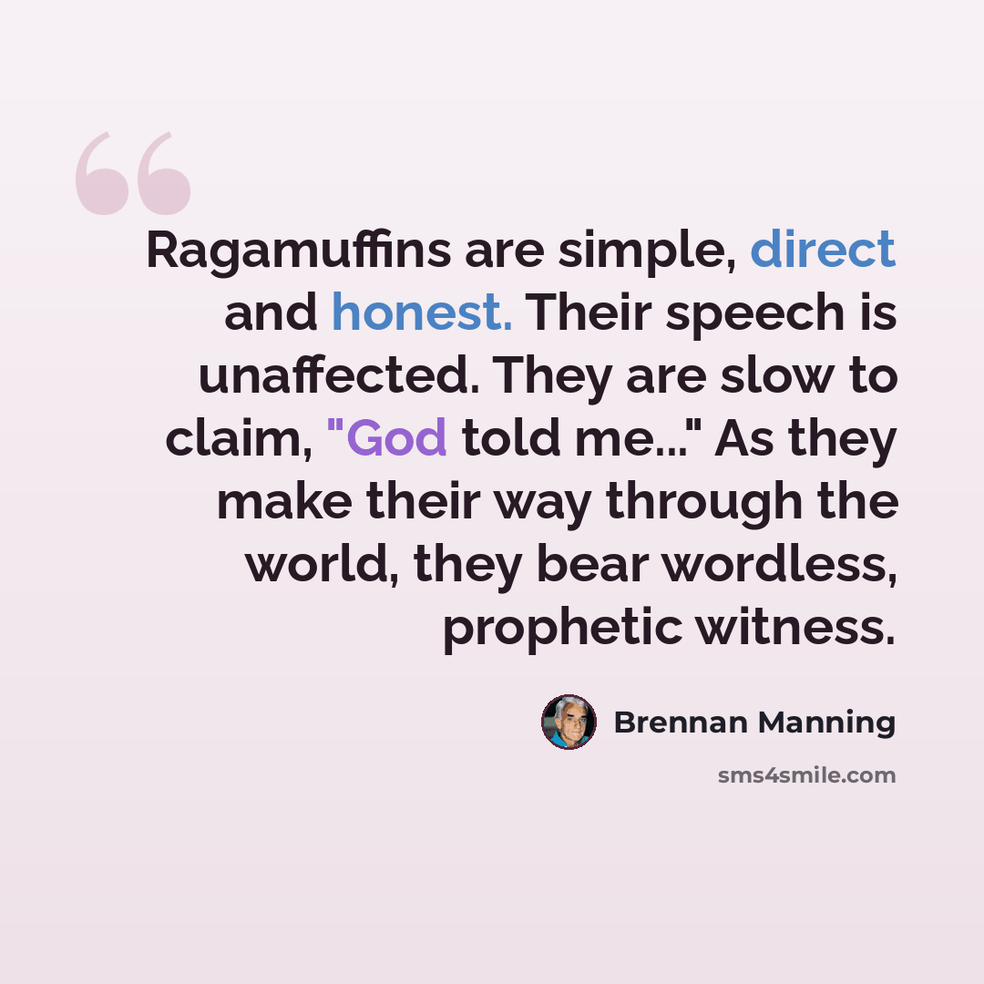 “Ragamuffins are simple, direct and honest. Their speech is unaffected. They are slow to claim, "God told me..." As they make their way through the world, they bear wordless, prophetic witness.” quote by Brennan Manning