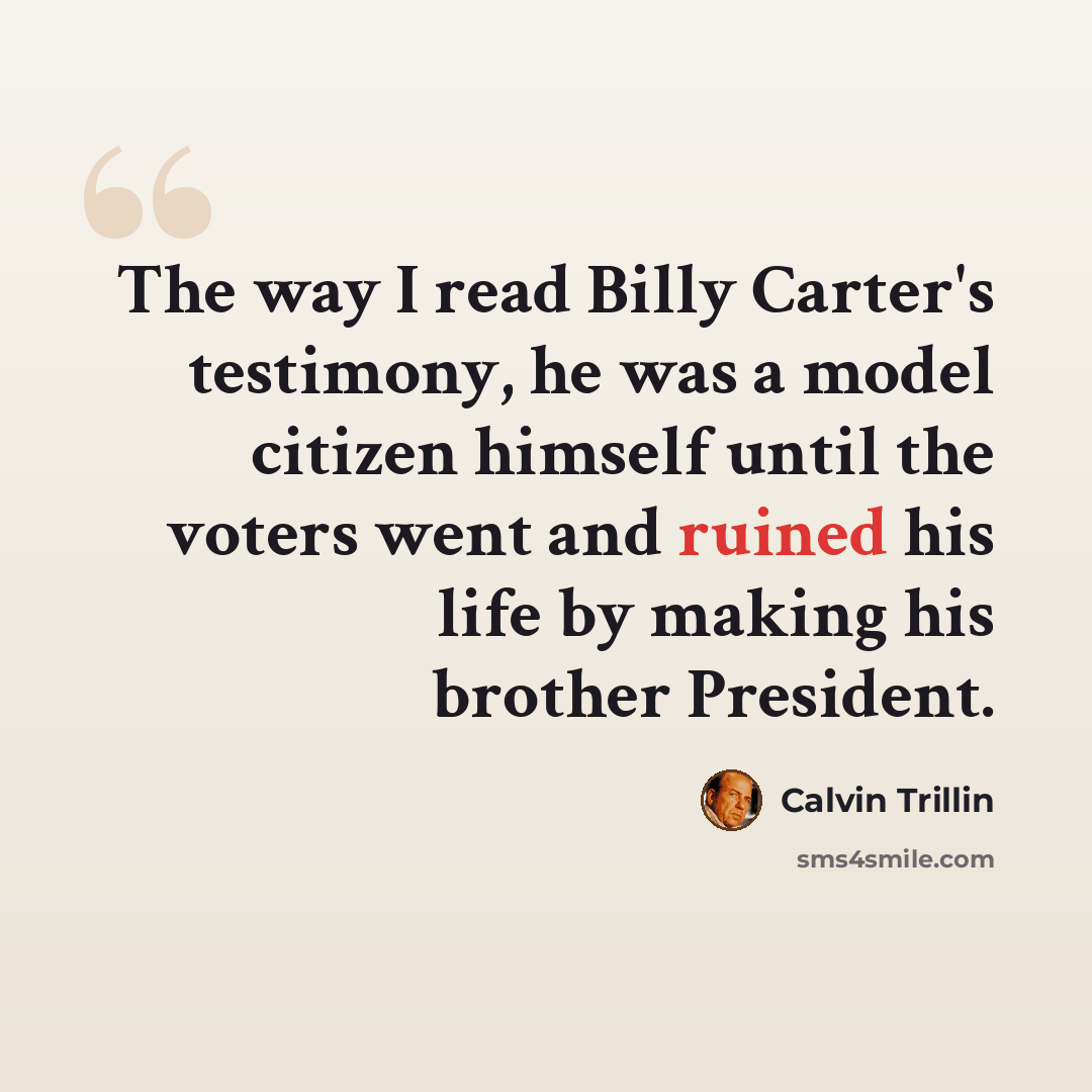 “The way I read Billy Carter's testimony, he was a model citizen himself until the voters went and ruined his life by making his brother President.” quote by Calvin Trillin