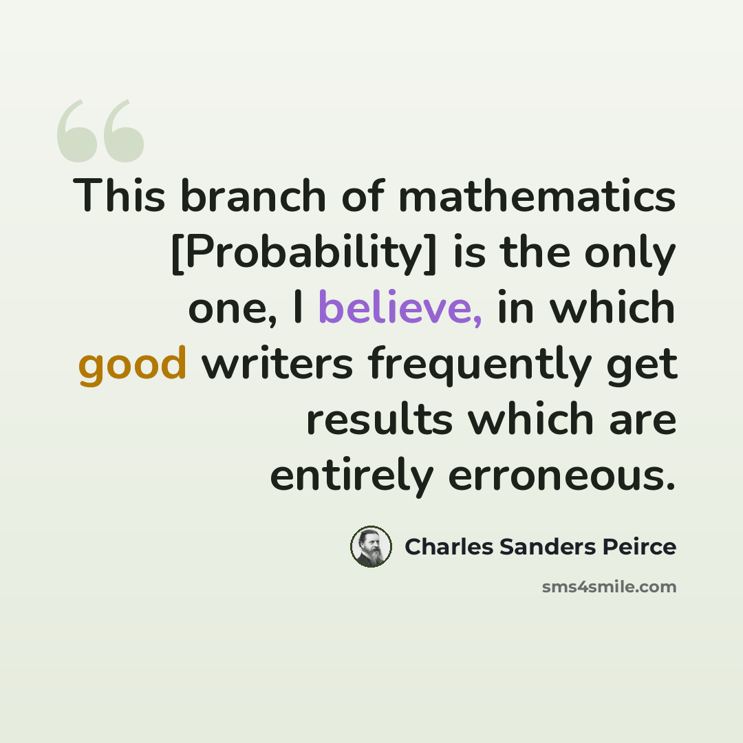 “This branch of mathematics [Probability] is the only one, I believe, in which good writers frequently get results which are entirely erroneous.” quote by Charles Sanders Peirce