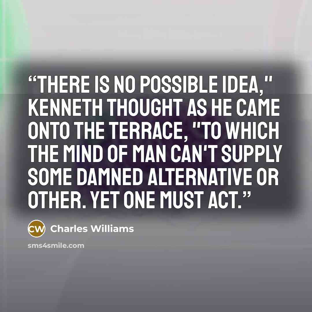 “There is no possible idea," Kenneth thought as he came onto the terrace, "to which the mind of man can't supply some damned alternative or other. Yet one must act.” quote by Charles Williams