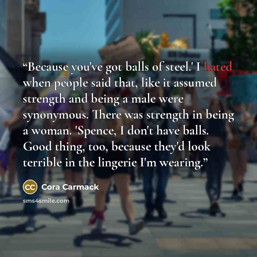 “Because you've got balls of steel.' I hated when people said that, like it assumed strength and being a male were synonymous. There was strength in being a woman. 'Spence, I don't have balls. Good thing, too, because they'd look terrible in the lingerie I'm wearing.” quote by Cora Carmack
