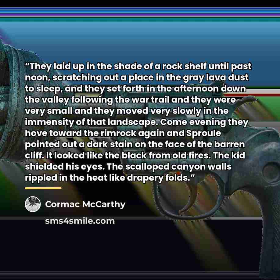 “They laid up in the shade of a rock shelf until past noon, scratching out a place in the gray lava dust to sleep, and they set forth in the afternoon down the valley following the war trail and they were very small and they moved very slowly in the immensity of that landscape. Come evening they…” quote by Cormac McCarthy
