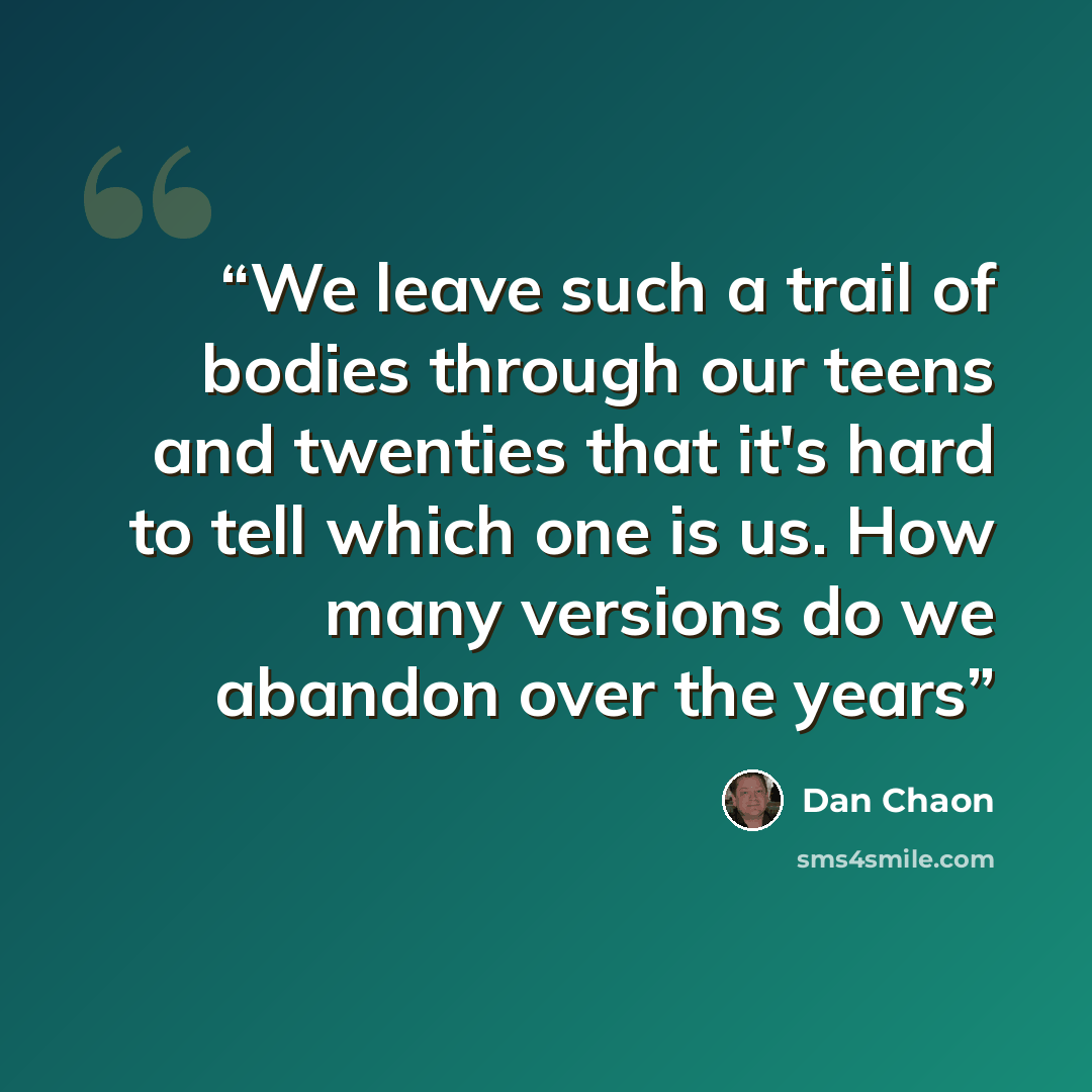 “We leave such a trail of bodies through our teens and twenties that it's hard to tell which one is us. How many versions do we abandon over the years” quote by Dan Chaon