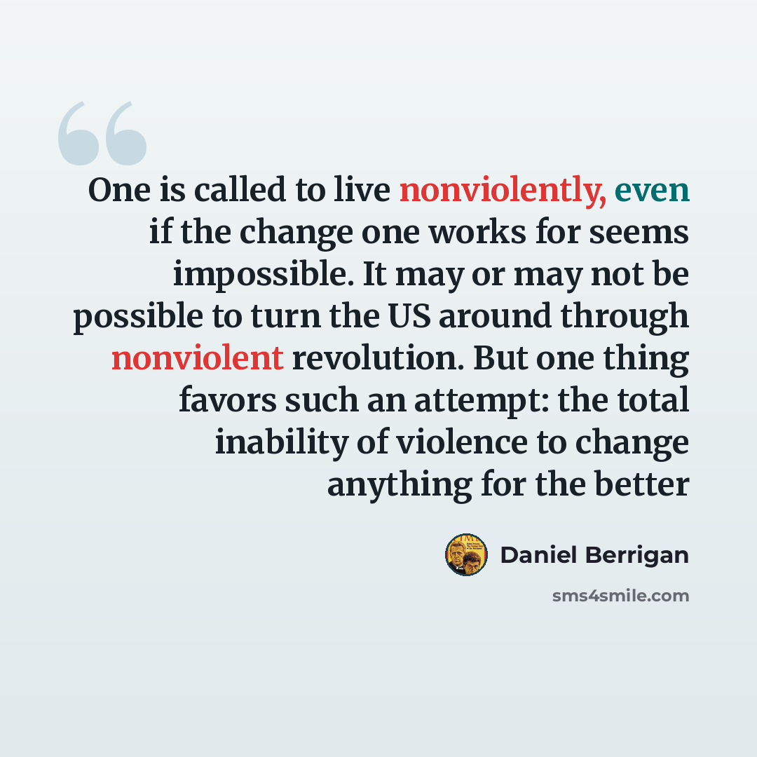 “One is called to live nonviolently, even if the change one works for seems impossible. It may or may not be possible to turn the US around through nonviolent revolution. But one thing favors such an attempt: the total inability of violence to change anything for the better” quote by Daniel Berrigan