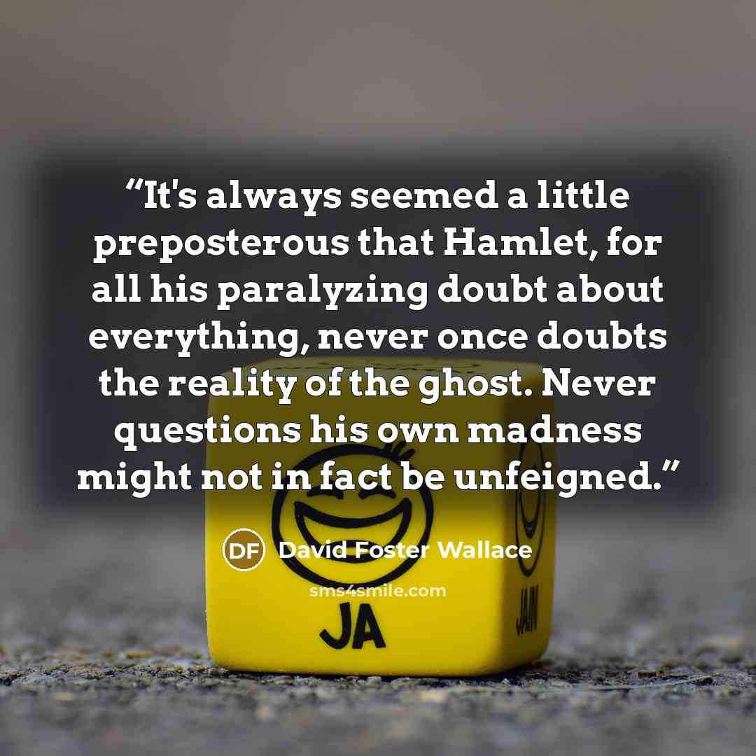 “It's always seemed a little preposterous that Hamlet, for all his paralyzing doubt about everything, never once doubts the reality of the ghost. Never questions his own madness might not in fact be unfeigned.” quote by David Foster Wallace