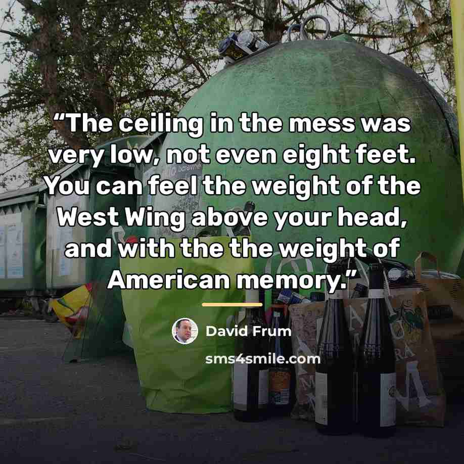 “The ceiling in the mess was very low, not even eight feet. You can feel the weight of the West Wing above your head, and with the the weight of American memory.” quote by David Frum