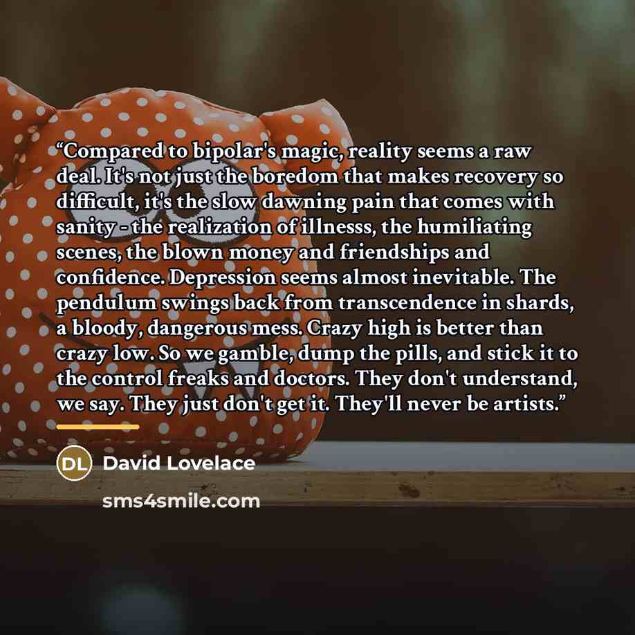 “Compared to bipolar's magic, reality seems a raw deal. It's not just the boredom that makes recovery so difficult, it's the slow dawning pain that comes with sanity - the realization of illnesss, the humiliating scenes, the blown money and friendships and confidence. Depression seems almost…” quote by David Lovelace