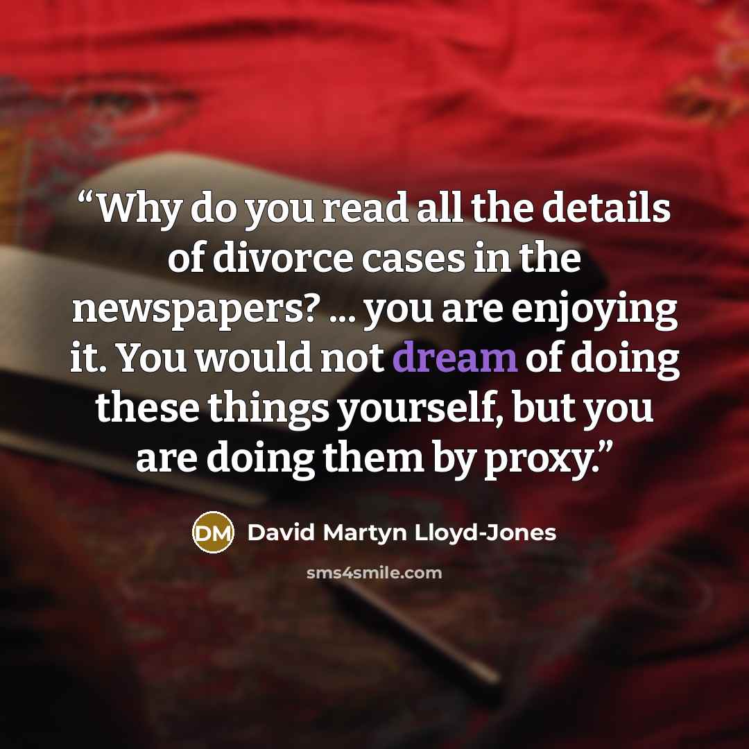 “Why do you read all the details of divorce cases in the newspapers? ... you are enjoying it. You would not dream of doing these things yourself, but you are doing them by proxy.” quote by David Martyn Lloyd-Jones