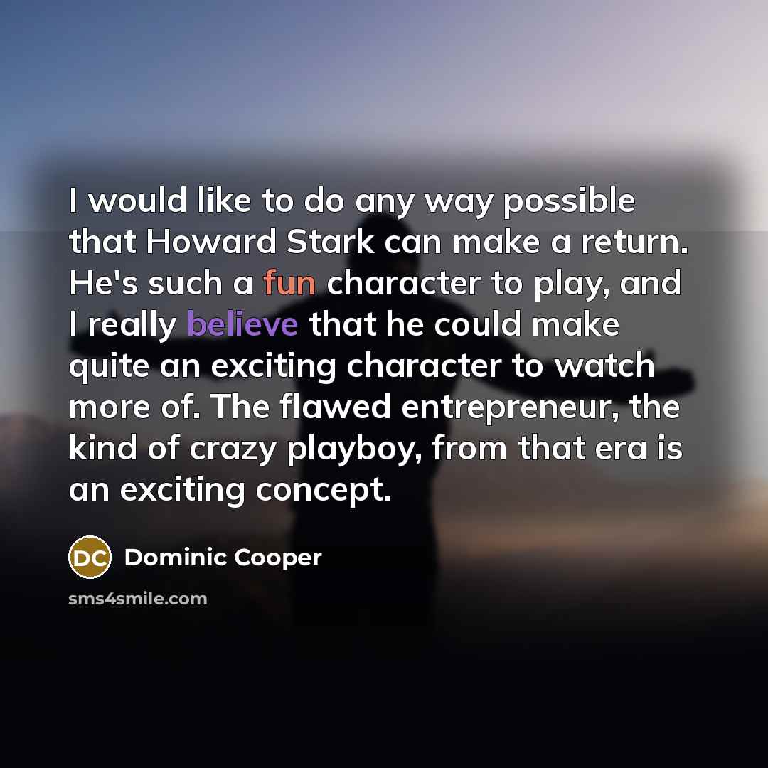“I would like to do any way possible that Howard Stark can make a return. He's such a fun character to play, and I really believe that he could make quite an exciting character to watch more of. The flawed entrepreneur, the kind of crazy playboy, from that era is an exciting concept.” quote by Dominic Cooper