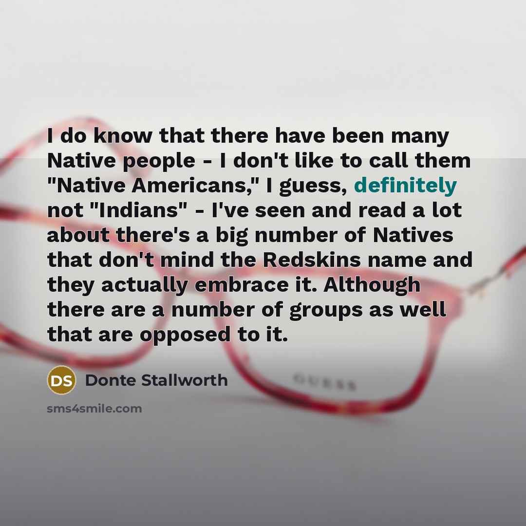 “I do know that there have been many Native people - I don't like to call them "Native Americans," I guess, definitely not "Indians" - I've seen and read a lot about there's a big number of Natives that don't mind the Redskins name and they actually embrace it. Although there are a number of groups…” quote by Donte Stallworth