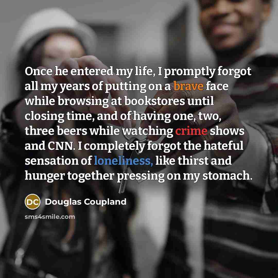 “Once he entered my life, I promptly forgot all my years of putting on a brave face while browsing at bookstores until closing time, and of having one, two, three beers while watching crime shows and CNN. I completely forgot the hateful sensation of loneliness, like thirst and hunger together…” quote by Douglas Coupland