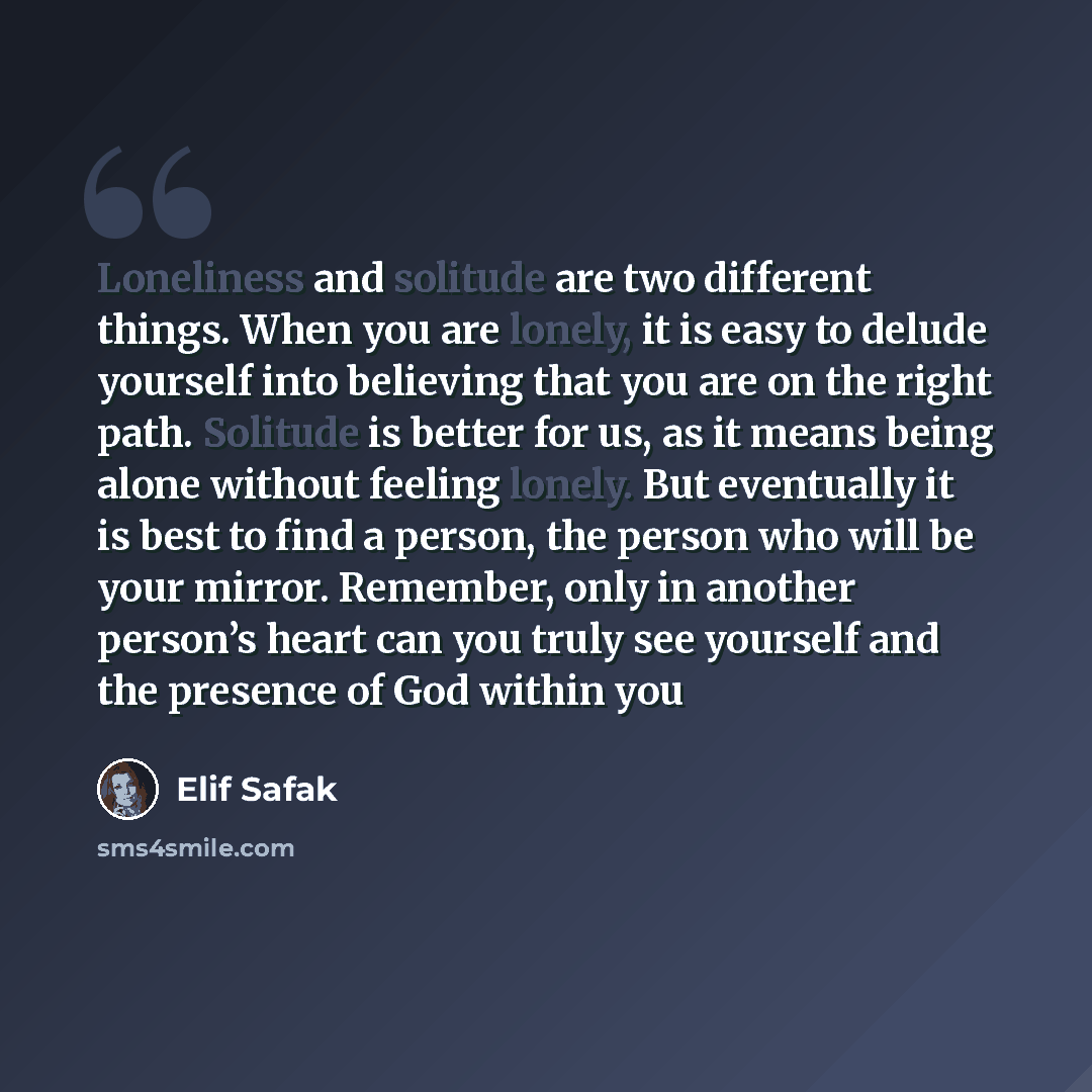 “Loneliness and solitude are two different things. When you are lonely, it is easy to delude yourself into believing that you are on the right path. Solitude is better for us, as it means being alone without feeling lonely. But eventually it is best to find a person, the person who will be your…” quote by Elif Safak