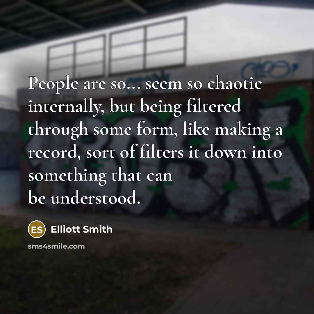 “People are so... seem so chaotic internally, but being filtered through some form, like making a record, sort of filters it down into something that can be understood.” quote by Elliott Smith