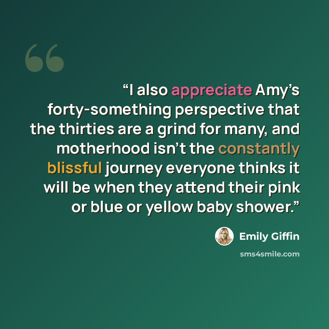 “I also appreciate Amy’s forty-something perspective that the thirties are a grind for many, and motherhood isn’t the constantly blissful journey everyone thinks it will be when they attend their pink or blue or yellow baby shower.” quote by Emily Giffin