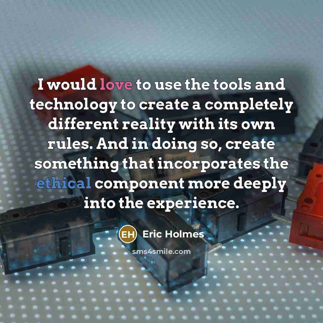 “I would love to use the tools and technology to create a completely different reality with its own rules. And in doing so, create something that incorporates the ethical component more deeply into the experience.” quote by Eric Holmes