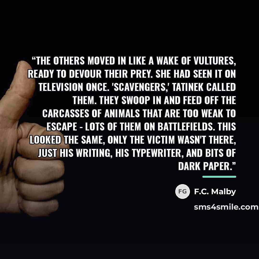 “The others moved in like a wake of vultures, ready to devour their prey. she had seen it on television once. 'Scavengers,' Tatinek called them. They swoop in and feed off the carcasses of animals that are too weak to escape - lots of them on battlefields. This looked the same, only the victim…” quote by F.C. Malby