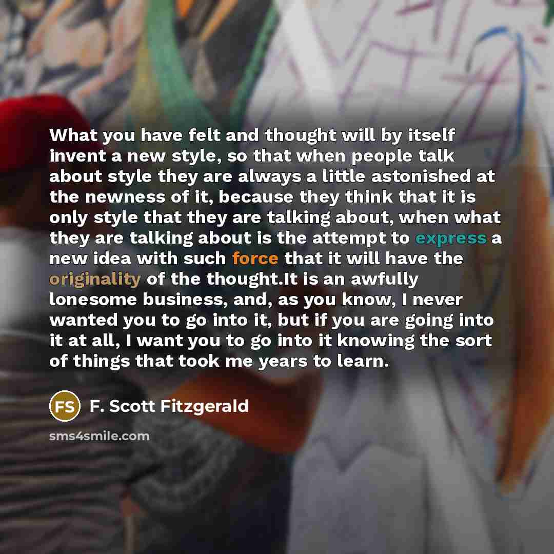 “What you have felt and thought will by itself invent a new style, so that when people talk about style they are always a little astonished at the newness of it, because they think that it is only style that they are talking about, when what they are talking about is the attempt to express a new…” quote by F. Scott Fitzgerald