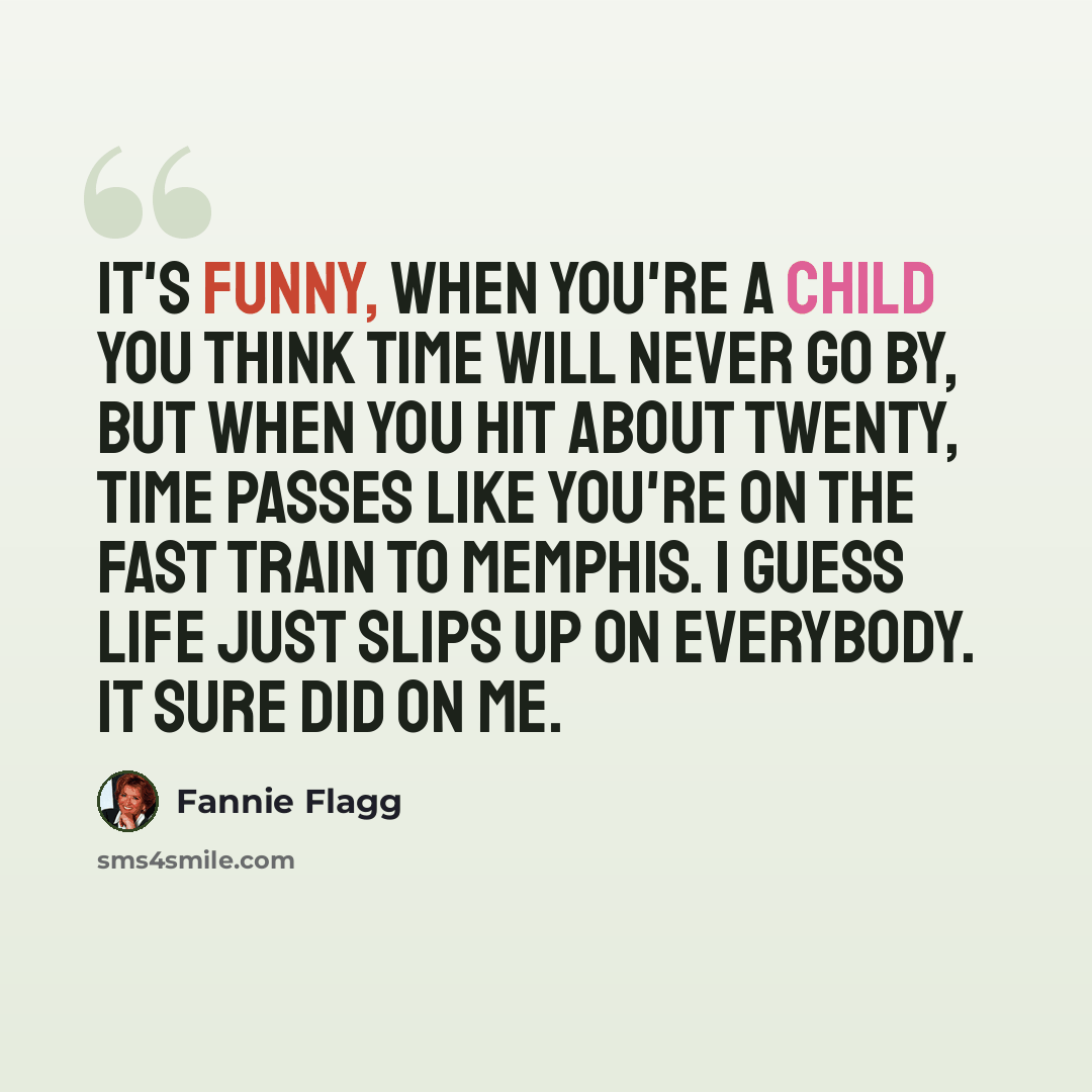 “It's funny, when you're a child you think time will never go by, but when you hit about twenty, time passes like you're on the fast train to Memphis. I guess life just slips up on everybody. It sure did on me.” quote by Fannie Flagg