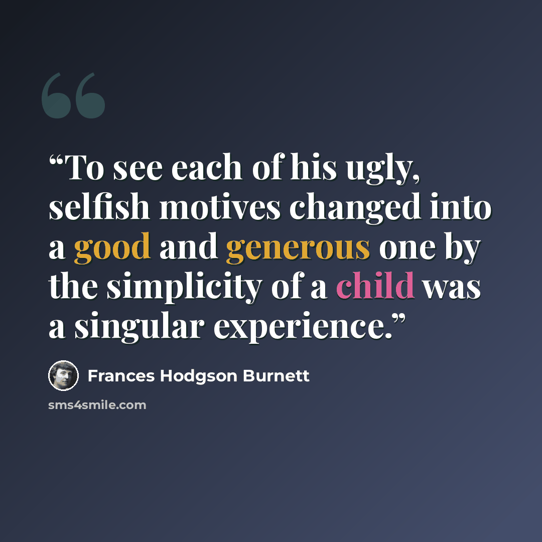 “To see each of his ugly, selfish motives changed into a good and generous one by the simplicity of a child was a singular experience.” quote by Frances Hodgson Burnett