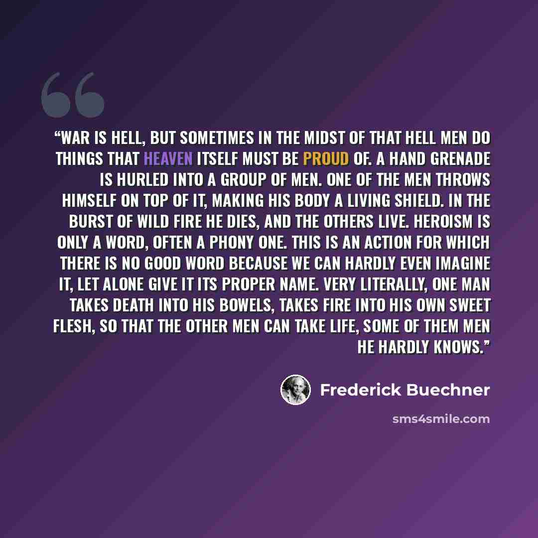 “War is hell, but sometimes in the midst of that hell men do things that heaven itself must be proud of. A hand grenade is hurled into a group of men. One of the men throws himself on top of it, making his body a living shield. In the burst of wild fire he dies, and the others live. Heroism is only…” quote by Frederick Buechner