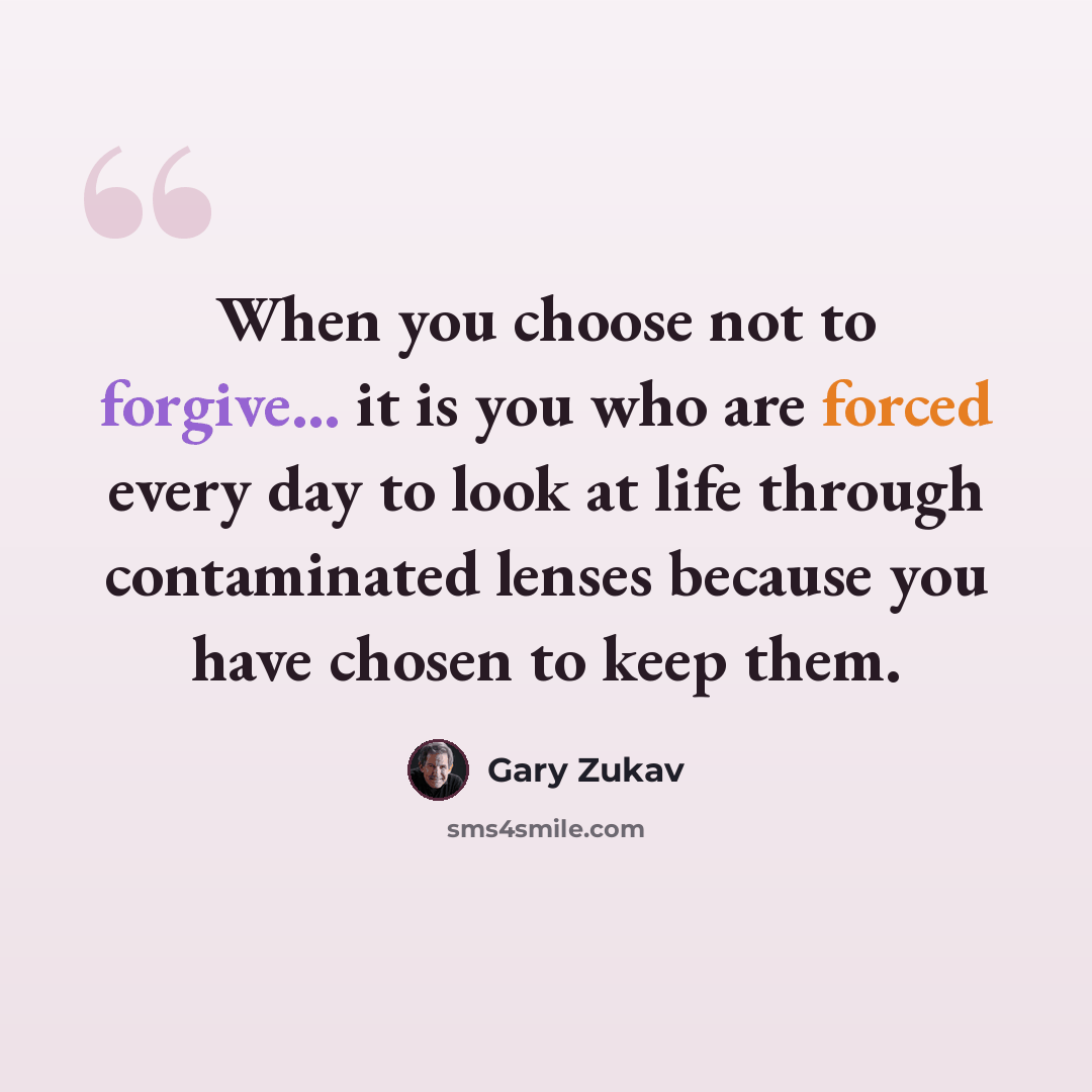 “When you choose not to forgive... it is you who are forced every day to look at life through contaminated lenses because you have chosen to keep them.” quote by Gary Zukav
