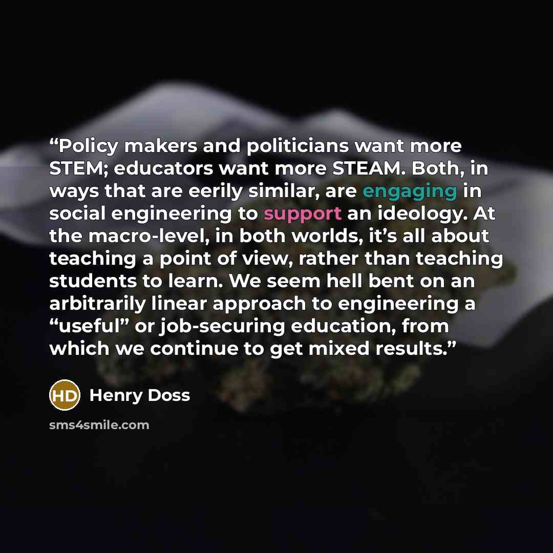 “Policy makers and politicians want more STEM; educators want more STEAM. Both, in ways that are eerily similar, are engaging in social engineering to support an ideology. At the macro-level, in both worlds, it’s all about teaching a point of view, rather than teaching students to learn. We seem…” quote by Henry Doss