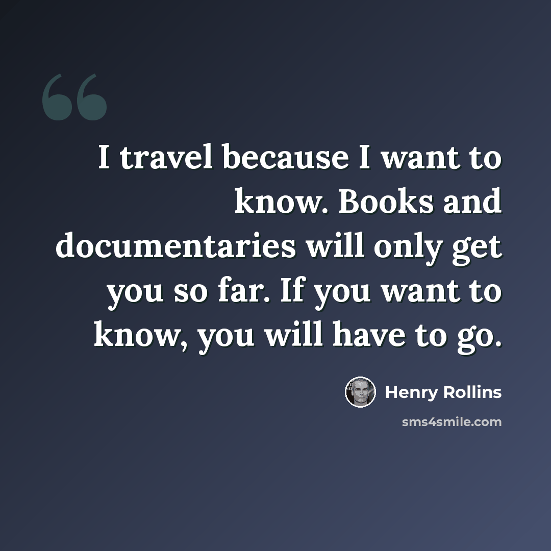 “I travel because I want to know. Books and documentaries will only get you so far. If you want to know, you will have to go.” quote by Henry Rollins