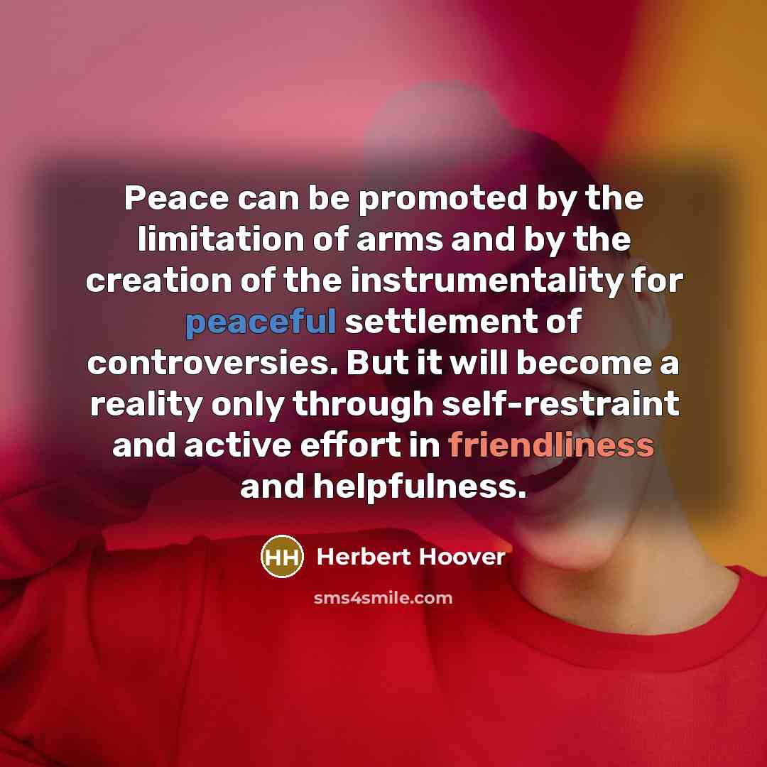 “Peace can be promoted by the limitation of arms and by the creation of the instrumentality for peaceful settlement of controversies. But it will become a reality only through self-restraint and active effort in friendliness and helpfulness.” quote by Herbert Hoover