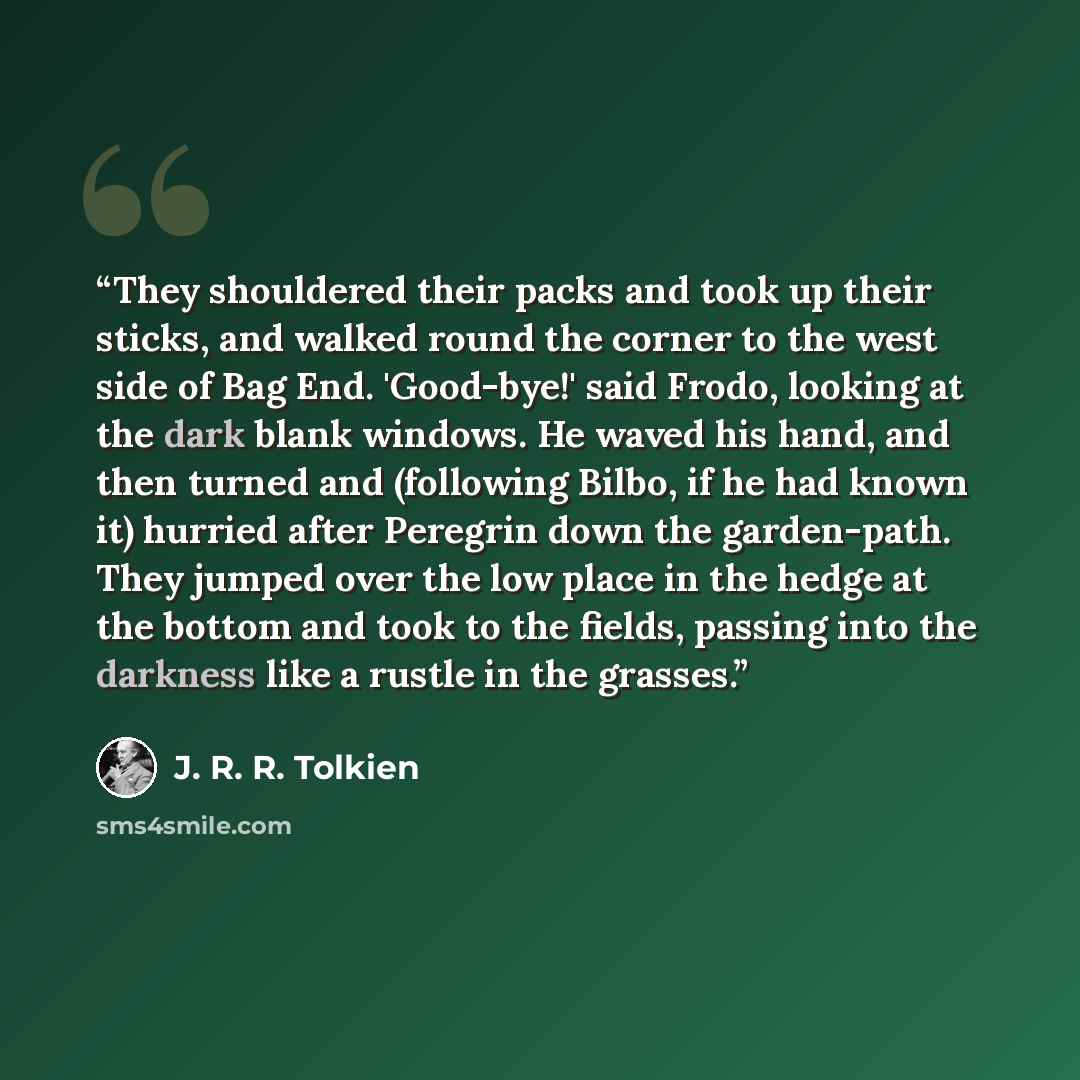 “They shouldered their packs and took up their sticks, and walked round the corner to the west side of Bag End. 'Good-bye!' said Frodo, looking at the dark blank windows. He waved his hand, and then turned and (following Bilbo, if he had known it) hurried after Peregrin down the garden-path. They…” quote by J. R. R. Tolkien