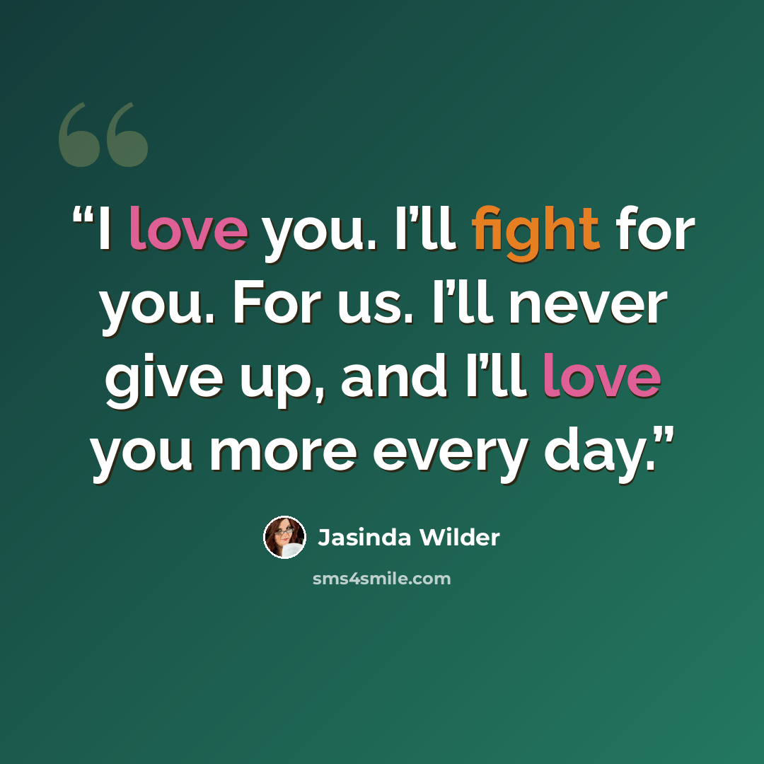 “I love you. I’ll fight for you. For us. I’ll never give up, and I’ll love you more every day.” quote by Jasinda Wilder