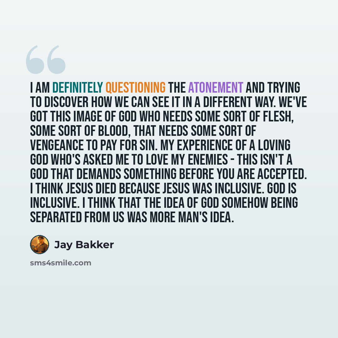 “I am definitely questioning the atonement and trying to discover how we can see it in a different way. We've got this image of God who needs some sort of flesh, some sort of blood, that needs some sort of vengeance to pay for sin. My experience of a loving God who's asked me to love my enemies…” quote by Jay Bakker