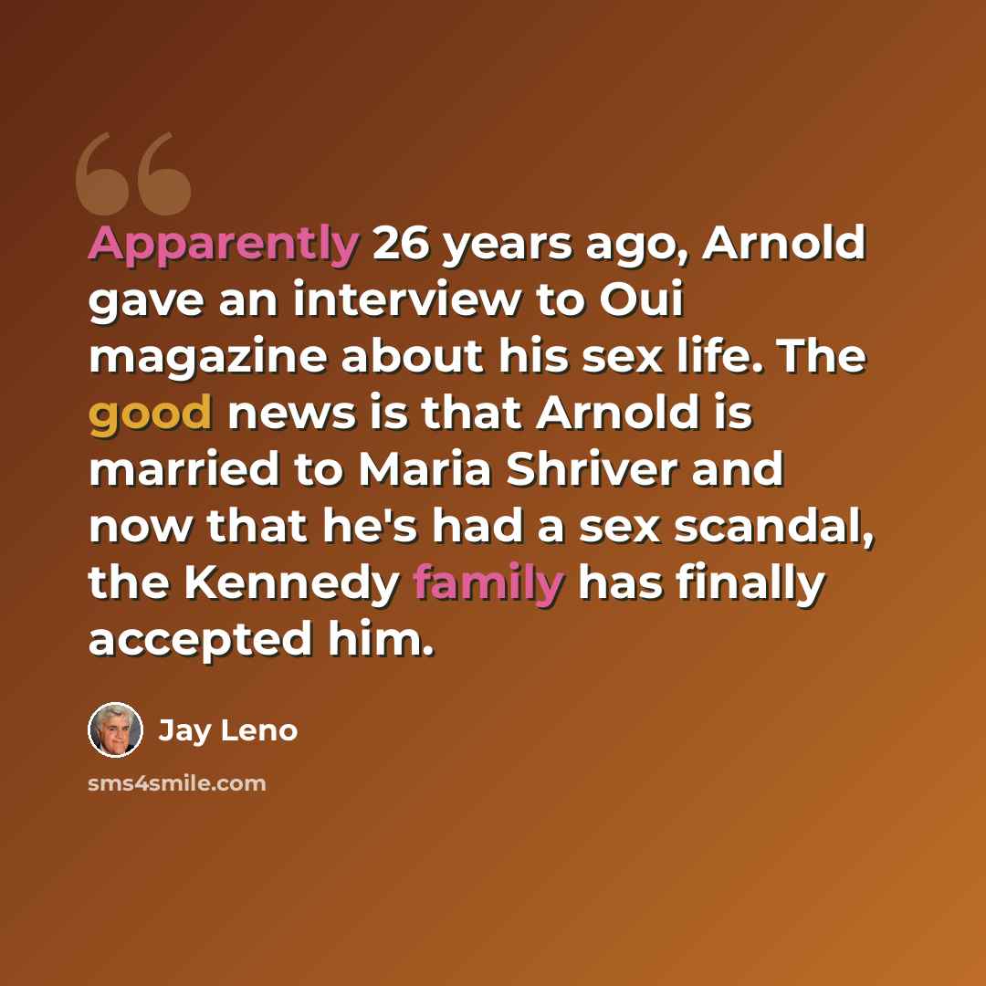 “Apparently 26 years ago, Arnold gave an interview to Oui magazine about his sex life. The good news is that Arnold is married to Maria Shriver and now that he's had a sex scandal, the Kennedy family has finally accepted him.” quote by Jay Leno