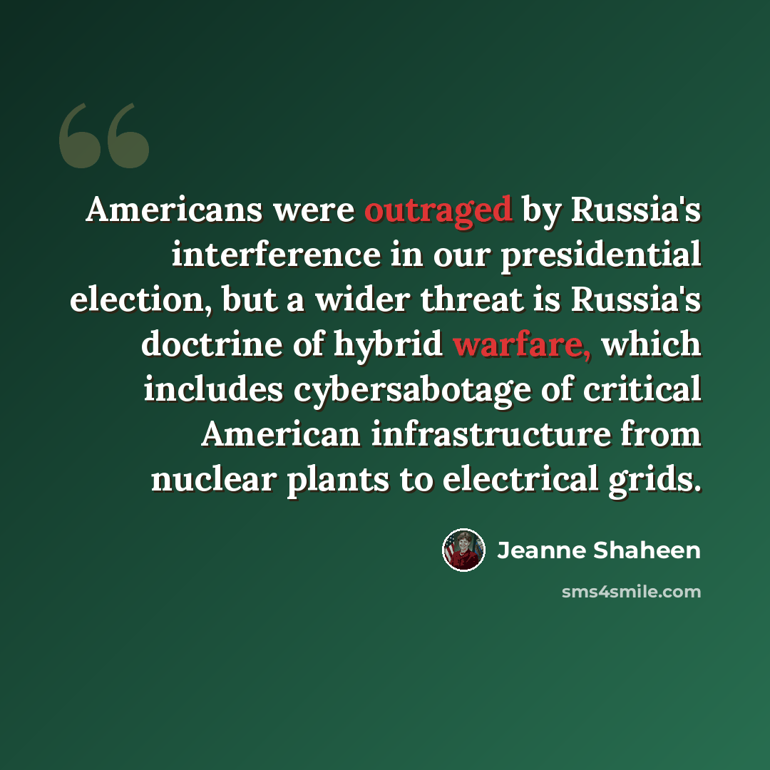 “Americans were outraged by Russia's interference in our presidential election, but a wider threat is Russia's doctrine of hybrid warfare, which includes cybersabotage of critical American infrastructure from nuclear plants to electrical grids.” quote by Jeanne Shaheen