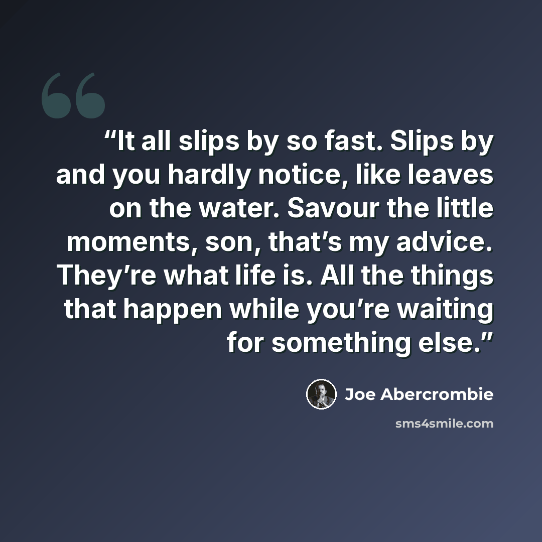 “It all slips by so fast. Slips by and you hardly notice, like leaves on the water. Savour the little moments, son, that’s my advice. They’re what life is. All the things that happen while you’re waiting for something else.” quote by Joe Abercrombie
