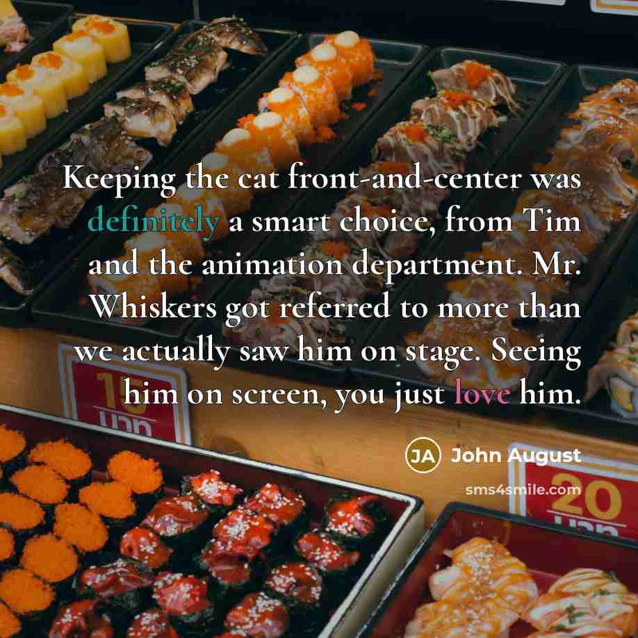 “Keeping the cat front-and-center was definitely a smart choice, from Tim and the animation department. Mr. Whiskers got referred to more than we actually saw him on stage. Seeing him on screen, you just love him.” quote by John August