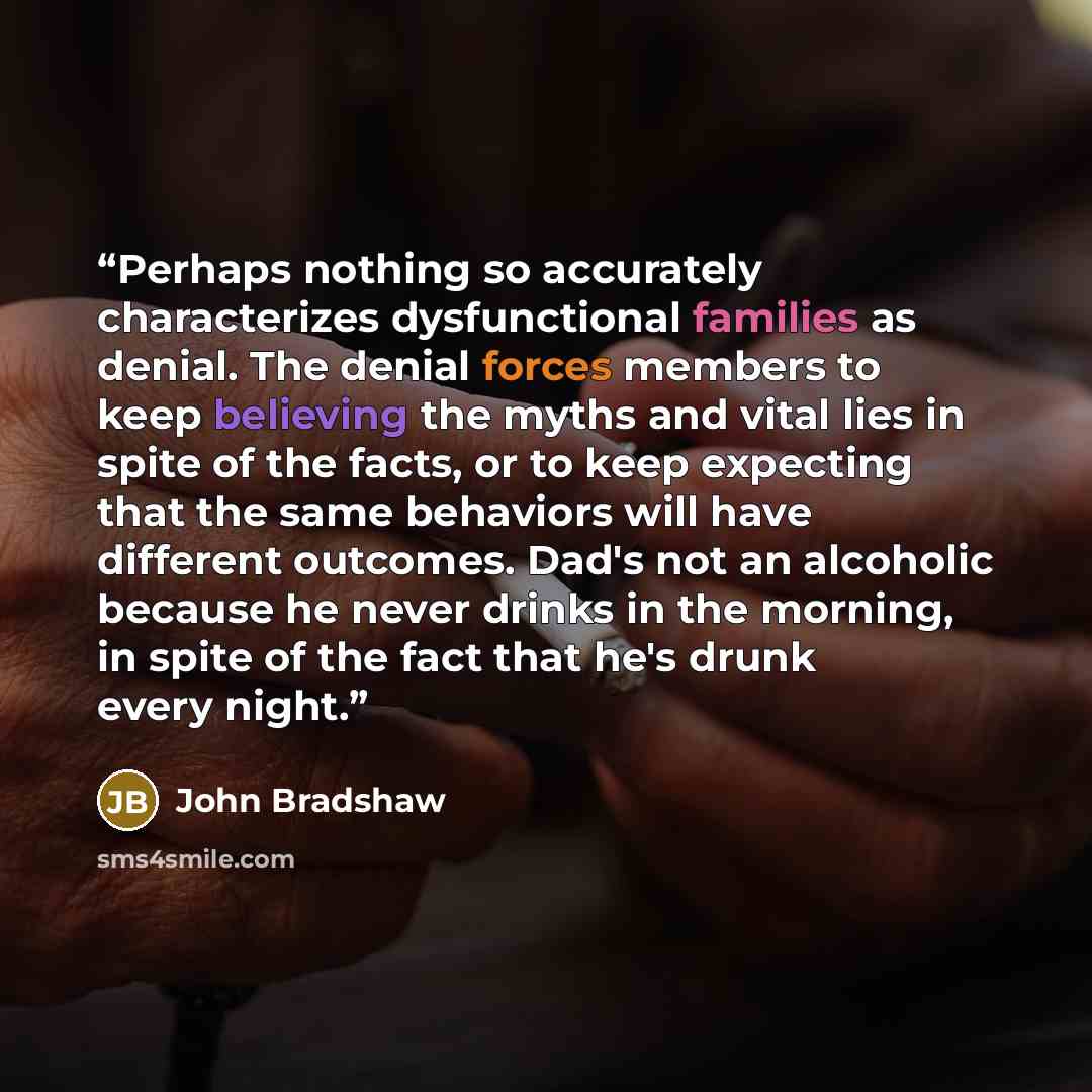 “Perhaps nothing so accurately characterizes dysfunctional families as denial. The denial forces members to keep believing the myths and vital lies in spite of the facts, or to keep expecting that the same behaviors will have different outcomes. Dad's not an alcoholic because he never drinks in the…” quote by John Bradshaw