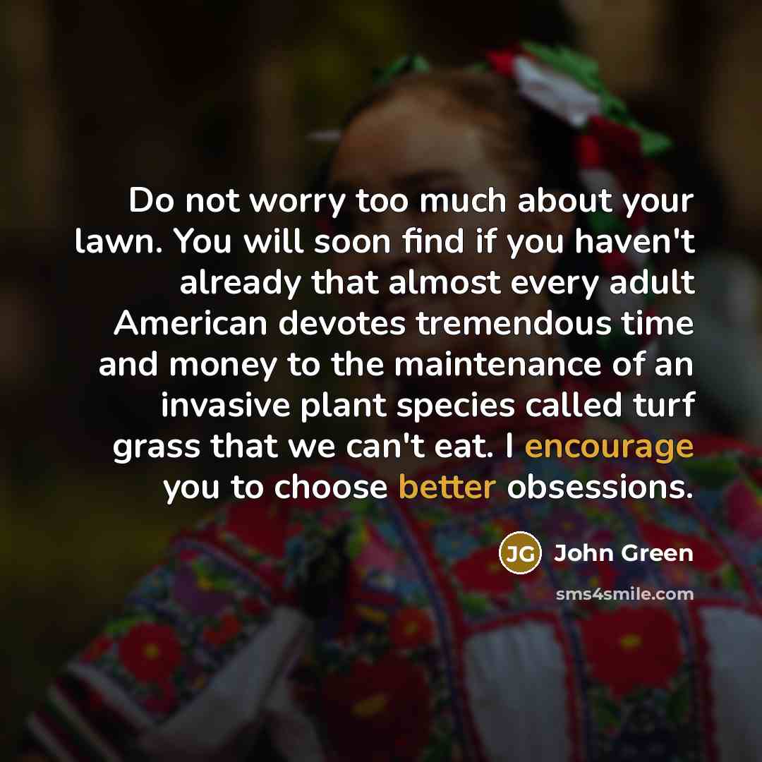 “Do not worry too much about your lawn. You will soon find if you haven't already that almost every adult American devotes tremendous time and money to the maintenance of an invasive plant species called turf grass that we can't eat. I encourage you to choose better obsessions.” quote by John Green