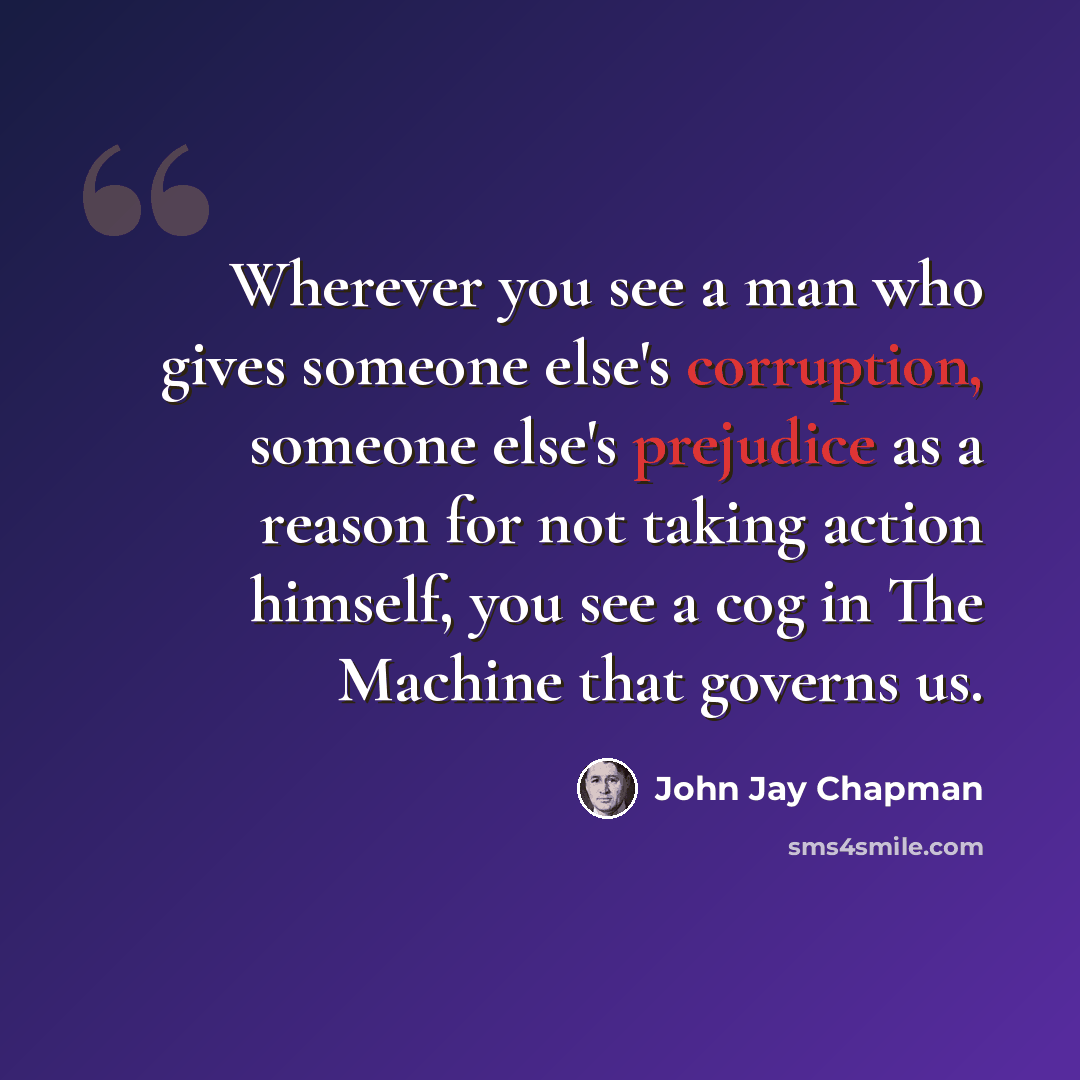 “Wherever you see a man who gives someone else's corruption, someone else's prejudice as a reason for not taking action himself, you see a cog in The Machine that governs us.” quote by John Jay Chapman
