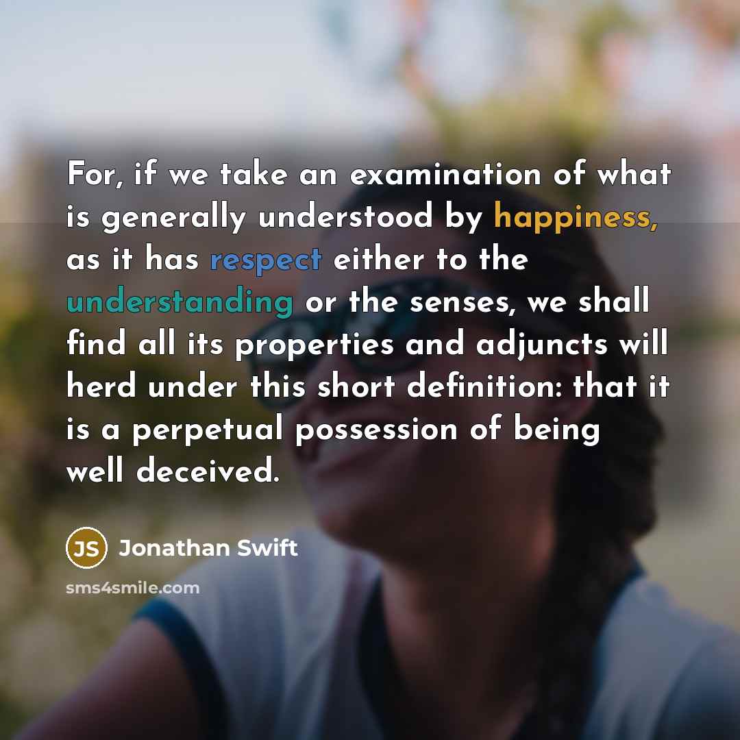 “For, if we take an examination of what is generally understood by happiness, as it has respect either to the understanding or the senses, we shall find all its properties and adjuncts will herd under this short definition: that it is a perpetual possession of being well deceived.” quote by Jonathan Swift