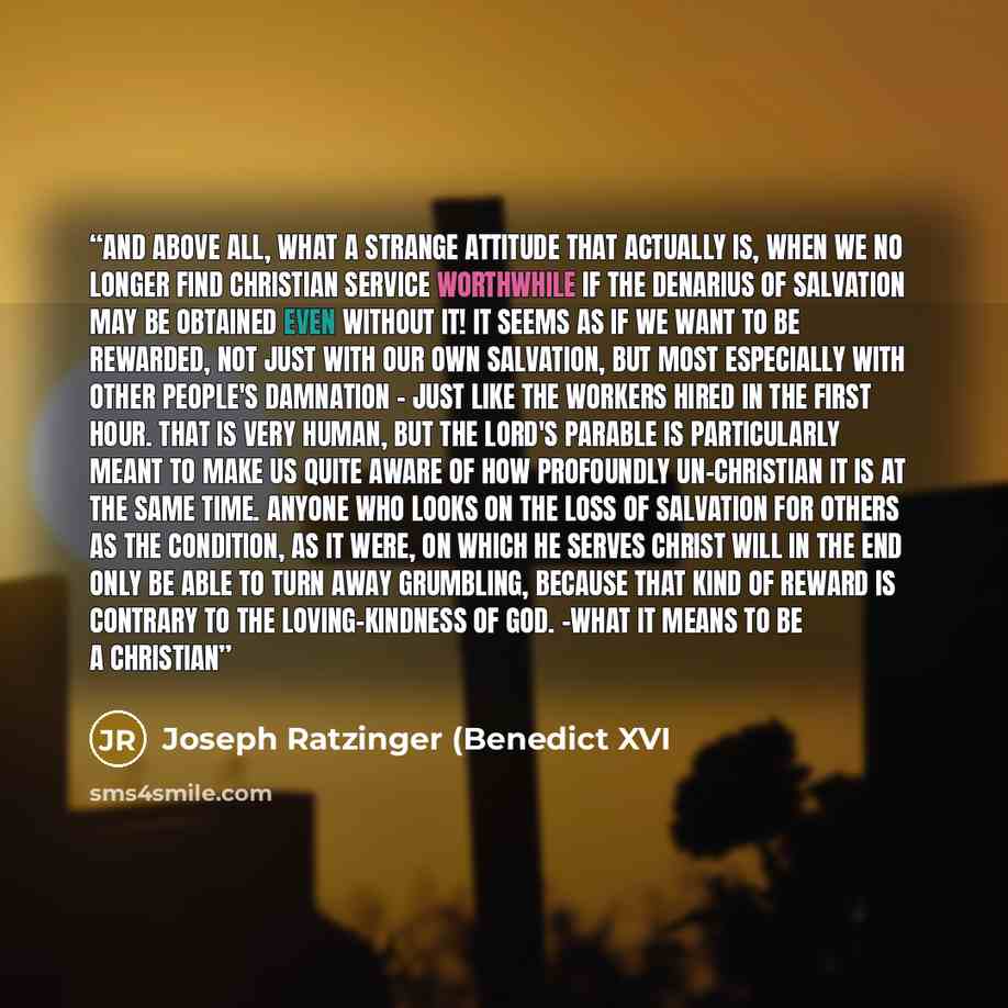 “And above all, what a strange attitude that actually is, when we no longer find Christian service worthwhile if the denarius of salvation may be obtained even without it! It seems as if we want to be rewarded, not just with our own salvation, but most especially with other people's damnation…” quote by Joseph Ratzinger (Benedict XVI
