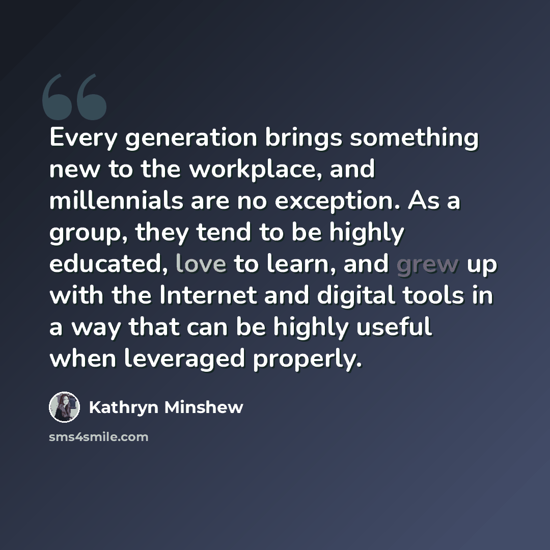 “Every generation brings something new to the workplace, and millennials are no exception. As a group, they tend to be highly educated, love to learn, and grew up with the Internet and digital tools in a way that can be highly useful when leveraged properly.” quote by Kathryn Minshew