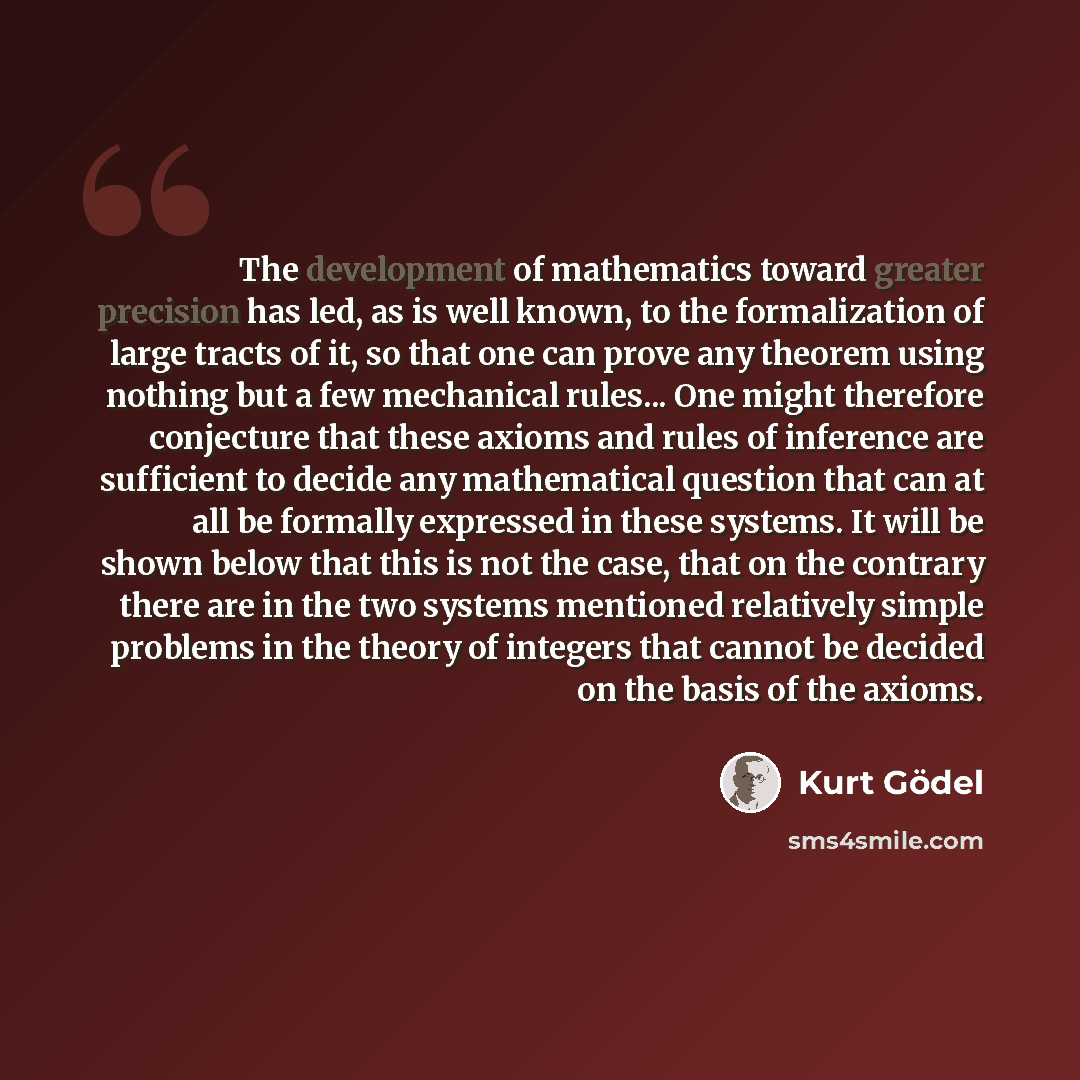 “The development of mathematics toward greater precision has led, as is well known, to the formalization of large tracts of it, so that one can prove any theorem using nothing but a few mechanical rules... One might therefore conjecture that these axioms and rules of inference are sufficient to…” quote by Kurt Gödel